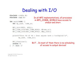 Dealing with I/O
Copyright © 2010, Elsevier Inc.
All rights Reserved
In all MPI implementations, all processes
in MPI_COMM_WORLD have access to
stdout and sterr.
BUT .. In most of them there is no scheduling
of access to output devices!
 