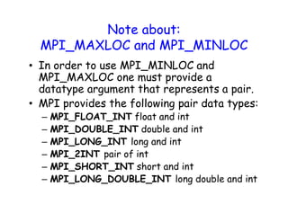 Note about:
MPI_MAXLOC and MPI_MINLOC
• In order to use MPI_MINLOC and
MPI_MAXLOC one must provide a
datatype argument that represents a pair.
• MPI provides the following pair data types:
– MPI_FLOAT_INT float and int
– MPI_DOUBLE_INT double and int
– MPI_LONG_INT long and int
– MPI_2INT pair of int
– MPI_SHORT_INT short and int
– MPI_LONG_DOUBLE_INT long double and int
 
