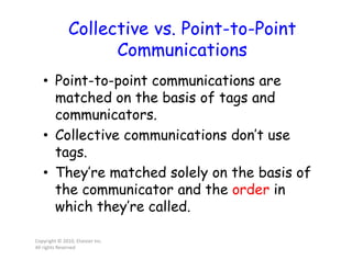 Collective vs. Point-to-Point
Communications
• Point-to-point communications are
matched on the basis of tags and
communicators.
• Collective communications don’t use
tags.
• They’re matched solely on the basis of
the communicator and the order in
which they’re called.
Copyright © 2010, Elsevier Inc.
All rights Reserved
 