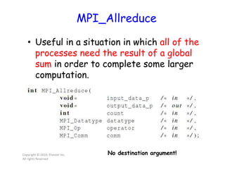 MPI_Allreduce
• Useful in a situation in which all of the
processes need the result of a global
sum in order to complete some larger
computation.
Copyright © 2010, Elsevier Inc.
All rights Reserved
No destination argument!
 