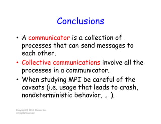 Conclusions
• A communicator is a collection of
processes that can send messages to
each other.
• Collective communications involve all the
processes in a communicator.
• When studying MPI be careful of the
caveats (i.e. usage that leads to crash,
nondeterministic behavior, … ).
Copyright © 2010, Elsevier Inc.
All rights Reserved
Powered by TCPDF (www.tcpdf.org)Powered by TCPDF (www.tcpdf.org)
 