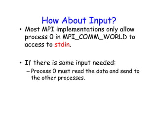 How About Input?
• Most MPI implementations only allow
process 0 in MPI_COMM_WORLD to
access to stdin.
• If there is some input needed:
– Process 0 must read the data and send to
the other processes.
 
