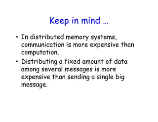 Keep in mind …
• In distributed memory systems,
communication is more expensive than
computation.
• Distributing a fixed amount of data
among several messages is more
expensive than sending a single big
message.
 