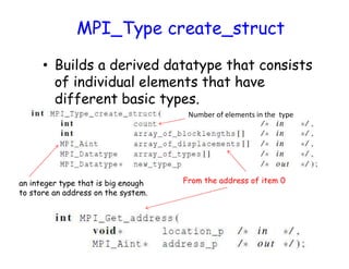 MPI_Type create_struct
• Builds a derived datatype that consists
of individual elements that have
different basic types.
From the address of item 0an integer type that is big enough
to store an address on the system.
Number of elements in the type
 