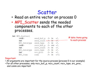 Scatter
• Read an entire vector on process 0
• MPI_Scatter sends the needed
components to each of the other
processes.
# data items going
to each process
Important:
• All arguments are important for the source process (process 0 in our example)
• For all other processes, only recv_buf_p, recv_count, recv_type, src_proc,
and comm are important
 