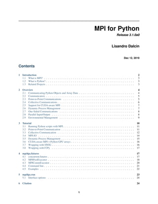 MPI for Python
Release 3.1.0a0
Lisandro Dalcin
Dec 12, 2019
Contents
1 Introduction 2
1.1 What is MPI? . . . . . . . . . . . . . . . . . . . . . . . . . . . . . . . . . . . . . . . . . . . . . . . 3
1.2 What is Python? . . . . . . . . . . . . . . . . . . . . . . . . . . . . . . . . . . . . . . . . . . . . . . 3
1.3 Related Projects . . . . . . . . . . . . . . . . . . . . . . . . . . . . . . . . . . . . . . . . . . . . . . 3
2 Overview 4
2.1 Communicating Python Objects and Array Data . . . . . . . . . . . . . . . . . . . . . . . . . . . . . 4
2.2 Communicators . . . . . . . . . . . . . . . . . . . . . . . . . . . . . . . . . . . . . . . . . . . . . . 5
2.3 Point-to-Point Communications . . . . . . . . . . . . . . . . . . . . . . . . . . . . . . . . . . . . . 5
2.4 Collective Communications . . . . . . . . . . . . . . . . . . . . . . . . . . . . . . . . . . . . . . . . 6
2.5 Support for CUDA-aware MPI . . . . . . . . . . . . . . . . . . . . . . . . . . . . . . . . . . . . . . 7
2.6 Dynamic Process Management . . . . . . . . . . . . . . . . . . . . . . . . . . . . . . . . . . . . . . 7
2.7 One-Sided Communications . . . . . . . . . . . . . . . . . . . . . . . . . . . . . . . . . . . . . . . 8
2.8 Parallel Input/Output . . . . . . . . . . . . . . . . . . . . . . . . . . . . . . . . . . . . . . . . . . . 8
2.9 Environmental Management . . . . . . . . . . . . . . . . . . . . . . . . . . . . . . . . . . . . . . . 9
3 Tutorial 10
3.1 Running Python scripts with MPI . . . . . . . . . . . . . . . . . . . . . . . . . . . . . . . . . . . . . 11
3.2 Point-to-Point Communication . . . . . . . . . . . . . . . . . . . . . . . . . . . . . . . . . . . . . . 11
3.3 Collective Communication . . . . . . . . . . . . . . . . . . . . . . . . . . . . . . . . . . . . . . . . 12
3.4 MPI-IO . . . . . . . . . . . . . . . . . . . . . . . . . . . . . . . . . . . . . . . . . . . . . . . . . . 14
3.5 Dynamic Process Management . . . . . . . . . . . . . . . . . . . . . . . . . . . . . . . . . . . . . . 15
3.6 CUDA-aware MPI + Python GPU arrays . . . . . . . . . . . . . . . . . . . . . . . . . . . . . . . . . 16
3.7 Wrapping with SWIG . . . . . . . . . . . . . . . . . . . . . . . . . . . . . . . . . . . . . . . . . . . 16
3.8 Wrapping with F2Py . . . . . . . . . . . . . . . . . . . . . . . . . . . . . . . . . . . . . . . . . . . 17
4 mpi4py.futures 17
4.1 concurrent.futures . . . . . . . . . . . . . . . . . . . . . . . . . . . . . . . . . . . . . . . . . . . . . 17
4.2 MPIPoolExecutor . . . . . . . . . . . . . . . . . . . . . . . . . . . . . . . . . . . . . . . . . . . . . 18
4.3 MPICommExecutor . . . . . . . . . . . . . . . . . . . . . . . . . . . . . . . . . . . . . . . . . . . . 20
4.4 Command line . . . . . . . . . . . . . . . . . . . . . . . . . . . . . . . . . . . . . . . . . . . . . . . 21
4.5 Examples . . . . . . . . . . . . . . . . . . . . . . . . . . . . . . . . . . . . . . . . . . . . . . . . . 22
5 mpi4py.run 23
5.1 Interface options . . . . . . . . . . . . . . . . . . . . . . . . . . . . . . . . . . . . . . . . . . . . . 24
6 Citation 24
1
 