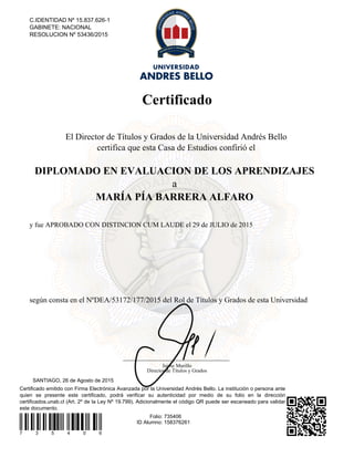 Certificado
Certificado emitido con Firma Electrónica Avanzada por la Universidad Andrés Bello. La institución o persona ante
quien se presente este certificado, podrá verificar su autenticidad por medio de su folio en la dirección
certificados.unab.cl (Art. 2º de la Ley Nº 19.799). Adicionalmente el código QR puede ser escaneado para validar
este documento.
7 3 5 4 0 6
Folio: 735406
ID Alumno: 158376261
SANTIAGO, 26 de Agosto de 2015
C.IDENTIDAD Nº 15.837.626-1
GABINETE: NACIONAL
RESOLUCION Nº 53436/2015
El Director de Títulos y Grados de la Universidad Andrés Bello
certifica que esta Casa de Estudios confirió el
DIPLOMADO EN EVALUACION DE LOS APRENDIZAJES
a
MARÍA PÍA BARRERA ALFARO
y fue APROBADO CON DISTINCION CUM LAUDE el 29 de JULIO de 2015
según consta en el NºDEA/53172/177/2015 del Rol de Títulos y Grados de esta Universidad
Jaime Murillo
Director de Títulos y Grados
Powered by TCPDF (www.tcpdf.org)
 