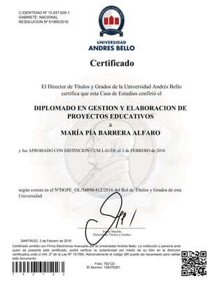 Certificado
Certificado emitido con Firma Electrónica Avanzada por la Universidad Andrés Bello. La institución o persona ante
quien se presente este certificado, podrá verificar su autenticidad por medio de su folio en la dirección
certificados.unab.cl (Art. 2º de la Ley Nº 19.799). Adicionalmente el código QR puede ser escaneado para validar
este documento.
7 9 2 1 2 2
Folio: 792122
ID Alumno: 158376261
SANTIAGO, 3 de Febrero de 2016
C.IDENTIDAD Nº 15.837.626-1
GABINETE: NACIONAL
RESOLUCION Nº 61985/2016
El Director de Títulos y Grados de la Universidad Andrés Bello
certifica que esta Casa de Estudios confirió el
DIPLOMADO EN GESTION Y ELABORACION DE
PROYECTOS EDUCATIVOS
a
MARÍA PÍA BARRERA ALFARO
y fue APROBADO CON DISTINCION CUM LAUDE el 2 de FEBRERO de 2016
según consta en el NºDGPE_OL/54896/412/2016 del Rol de Títulos y Grados de esta
Universidad
Jaime Murillo
Director de Títulos y Grados
Powered by TCPDF (www.tcpdf.org)
 
