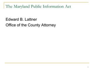 1
The Maryland Public Information Act
Edward B. Lattner
Office of the County Attorney
 