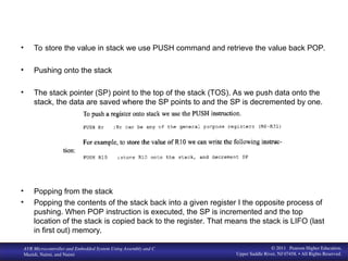 www. MicroDigital Ed. com
BIHEuniversity
AVR Microcontroller and Embedded System Using Assembly and C
Mazidi, Naimi, and Naimi
© 2011 Pearson Higher Education,
Upper Saddle River, NJ 07458. • All Rights Reserved.
• To store the value in stack we use PUSH command and retrieve the value back POP.
• Pushing onto the stack
• The stack pointer (SP) point to the top of the stack (TOS). As we push data onto the
stack, the data are saved where the SP points to and the SP is decremented by one.
• Popping from the stack
• Popping the contents of the stack back into a given register I the opposite process of
pushing. When POP instruction is executed, the SP is incremented and the top
location of the stack is copied back to the register. That means the stack is LIFO (last
in first out) memory.
 
