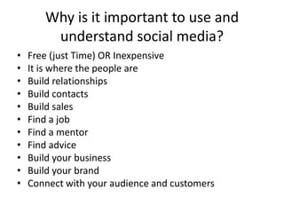 Why is it important to use and understand social media?Free (just Time) OR InexpensiveIt is where the people areBuild relationshipsBuild contactsBuild salesFind a jobFind a mentorFind adviceBuild your businessBuild your brandConnect with your audience and customers