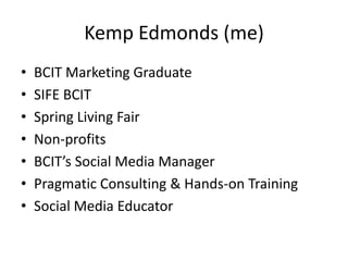 Kemp Edmonds (me)BCIT Marketing GraduateSIFE BCITSpring Living FairNon-profitsBCIT’s Social Media ManagerPragmatic Consulting & Hands-on TrainingSocial Media Educator