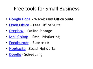 Free tools for Small BusinessGoogle Docs  - Web-based Office SuiteOpen Office – Free Office SuiteDropbox – Online StorageMail Chimp – Email MarketingFeedburner – SubscribeHootsuite - Social Networks Doodle - Scheduling