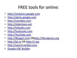 FREE tools for online:http://analytics.google.comhttp://alerts.google.comhttp://netvibes.comhttp://slideshare.nethttp://linkedIn.comhttp://hootsuite.comhttp://YouTube.comhttp://Blogger.com ORhttp://Wordpress.orghttp://bit.ly OR http://j.mphttp://search.twitter.comGoogle URL Builder 