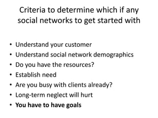 Criteria to determine which if any social networks to get started withUnderstand your customerUnderstand social network demographicsDo you have the resources?Establish needAre you busy with clients already?Long-term neglect will hurtYou have to have goals