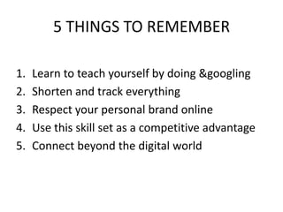5 THINGS TO REMEMBERLearn to teach yourself by doing & googlingShorten and track everythingRespect your personal brand onlineUse this skill set as a competitive advantageConnect beyond the digital world