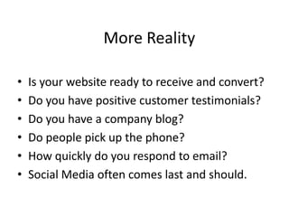 More RealityIs your website ready to receive and convert?Do you have positive customer testimonials?Do you have a company blog?Do people pick up the phone?How quickly do you respond to email?Social Media often comes last and should.