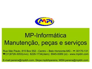 MP-Informática
Manutenção, peças e serviços
Rua São Paulo, 815 Box 552 - Centro – Belo Horizonte-MG -  30170-131
(31)9726-3053(vivo) 8226-1734(claro) 8945-0089 (oi) - www.mpibh.com
E-mail:pereira@mpibh.com; Skipe:mpibhpereira; MSN:pereira@mpibh.com

 