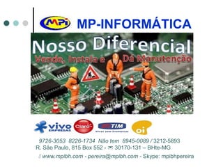 MP-INFORMÁTICA
9726-3053 8226-1734 Não tem 8945-0089 / 3212-5893
R. São Paulo, 815 Box 552 -  30170-131 – BHte-MG
 www.mpibh.com - pereira@mpibh.com - Skype: mpibhpereira
 
