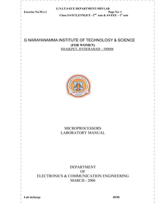 G.N.I.T.S-ECE DEPARTMENT:MPI LAB
Exercise No:M.1.1                                       Page No: 1
                      Class:3/4 ECE,ETM,ICE –2nd sem  4/4 EEE – 1st sem




G NARAYANAMMA INSTITUTE OF TECHNOLOGY  SCIENCE
                            (FOR WOMEN)
                       SHAIKPET, HYDERABAD – 500008




                        MICROPROCESSORS
                       LABORATORY MANUAL




                        DEPARTMENT
                            OF
         ELECTRONICS  COMMUNICATION ENGINEERING
                        MARCH - 2006



Lab incharge                                                 HOD
 