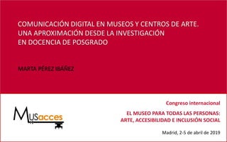 COMUNICACIÓN DIGITAL EN MUSEOS Y CENTROS DE ARTE.
UNA APROXIMACIÓN DESDE LA INVESTIGACIÓN
EN DOCENCIA DE POSGRADO
MARTA PÉREZ IBÁÑEZ
Congreso internacional
EL MUSEO PARA TODAS LAS PERSONAS:
ARTE, ACCESIBILIDAD E INCLUSIÓN SOCIAL
Madrid, 2-5 de abril de 2019
 