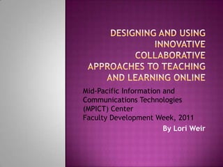 Designing and Using Innovative Collaborative Approaches to Teaching and Learning Online Mid-Pacific Information and Communications Technologies (MPICT) Center  Faculty Development Week, 2011 By Lori Weir 