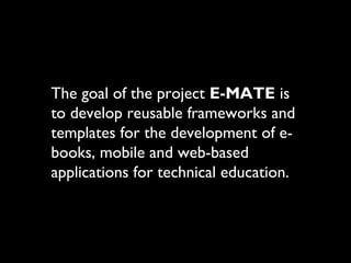 The goal of the project E-MATE is
to develop reusable frameworks and
templates for the development of e-
books, mobile and web-based
applications for technical education.
 