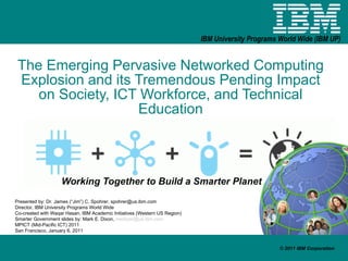 The Emerging Pervasive Networked Computing Explosion and its Tremendous Pending Impact on Society, ICT Workforce, and Technical Education Working Together to Build a Smarter Planet Presented by: Dr. James (“Jim”) C. Spohrer, spohrer@us.ibm.com Director, IBM University Programs World Wide Co-created with Waqar Hasan, IBM Academic Initiatives (Western US Region) Smarter Government slides by: Mark E. Dixon,  [email_address] MPICT (Mid-Pacific ICT) 2011 San Francisco, January 6, 2011 