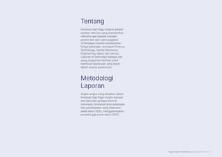 Page Insights Indonesia Salary Guide 2023 | 2
Panduan Gaji Page Insights adalah
sumber tahunan yang memberikan
referensi gaji kepada manajer
perekrutan dan calon pegawai
di berbagai industri berdasarkan
fungsi pekerjaan, termasuk Finance,
Technology, Human Resource,
Engineering, Sales, dan lainnya.
Laporan ini berfungsi sebagai alat
yang sangat bermanfaat untuk
membuat keputusan yang tepat
dalam proses perekrutan.
Angka-angka yang disajikan dalam
Panduan Gaji Page Insight berasal
dari data dan jaringan kami di
Indonesia, termasuk iklan pekerjaan
dan penempatan yang dilakukan
pada tahun 2022, menggabungkan
proyeksi gaji untuk tahun 2023.
Tentang
Metodologi
Laporan
 