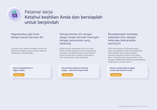Page Insights Indonesia Salary Guide 2023 | 5
Pelamar kerja:
Ketahui keahlian Anda dan bersiaplah
untuk berpindah
Lakukan riset, pahami keahlian Anda dan
lakukan persiapan yang matang sebelum
melakukan negosiasi gaji.
Ketika selalu merasakan burnt-out atau
tidak memiliki peluang untuk berkembang,
mungkin merupakan tanda-tanda bahwa
Anda memerlukan strategi untuk keluar
dari tempat kerja Anda sekarang.
86% perusahaan di Indonesia lebih
suka meningkatkan dan menambahkan
keterampilan baru para karyawan
mereka daripada merekrut karyawan
baru. Lindungi masa depan karier Anda
dengan menambah beberapa keterampilan
yang saat ini banyak dicari.
Negosiasikan gaji Anda
dengan penuh percaya diri
Mengundurkan diri dengan
elegan tanpa merusak hubungan
dengan perusahaan yang
sekarang
Beradaptasilah terhadap
pekerjaan baru dengan
beberapa keterampilan
penting ini
How to negotiate for a
higher salary
How to know when it’s time to
resign - and how to leave well
Seven crucial skills to adapt
to the new future of work
Read more
Read more Read more
Read more Read more
Read more
 