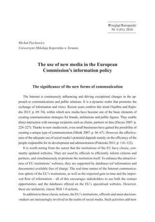 Przegląd Europejski
Nr 3 (41), 2016
Michał Piechowicz
Uniwersytet Mikołaja Kopernika w Toruniu
The use of new media in the European
Commission’s information policy
The significance of the new forms of communication
The Internet is continuously influencing and driving exceptional changes in the ap-
proach to communications and public relations. It is a dynamic realm that promotes the
exchange of information and views. Recent years confirm this trend (Sajithra and Rajin-
dra 2013: p. 69–74), within which new media have become one of the basic elements of
creating communication strategies for brands, institutions and public figures. They enable
direct interaction with message recipients such as clients, partners or fans (Davies 2007: p.
224–227). Thanks to new media tools, even small businesses have gained the possibility of
creating a unique type of communication (Miotk 2007: p. 66–67). However, the effective-
ness of the adequate use of social media’s potential depends mainly on the efficiency of the
people responsible for its development and administration (Piskorski 2011: p. 116–122).
It is worth noting from the outset that the institutions of the EU have classic, con-
stantly updated websites. They are used by officials to efficiently inform citizens and
partners, and simultaneously to promote the institution itself. To enhance the attractive-
ness of EU institutions’ websites, they are supported by databases (of information and
documents) available free of charge. The real-time nature of the Internet communica-
tion sphere of the EU’s institutions, as well as the expected gain in time and the impro-
ved flow of information – all of this encourages stakeholders to use both the contact
opportunities and the databases offered on the EU’s specialised websites. However,
these are unilateral, classic Web 1.0 actions.
In addition to these classic actions, the EU’s institutions, officials and main decision-
-makers are increasingly involved in the realm of social media. Such activities add new
 