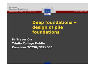 Eurocodes:
Background & Applications
GEOTECHNICAL DESIGN with worked examples 13-14 June 2013, Dublin
Deep foundations –
d i f ildesign of pile
foundationsfoundations
Dr Trevor Orr
Trinity College Dublin
Convenor TC250/SC7/EG3
 