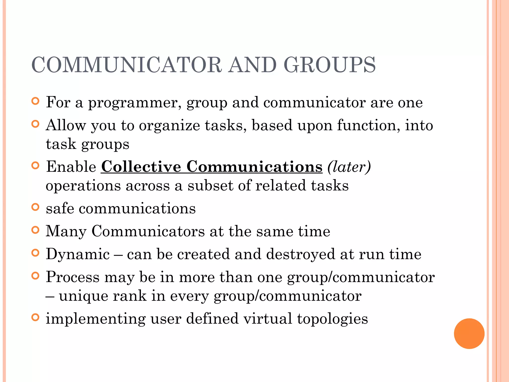 COMMUNICATOR AND GROUPS For a programmer, group and communicator are one Allow you to organize tasks, based upon function, into task groups Enable  Collective Communications  (later)  operations across a subset of related tasks safe communications Many Communicators at the same time Dynamic – can be created and destroyed at run time Process may be in more than one group/communicator – unique rank in every group/communicator implementing user defined virtual topologies 