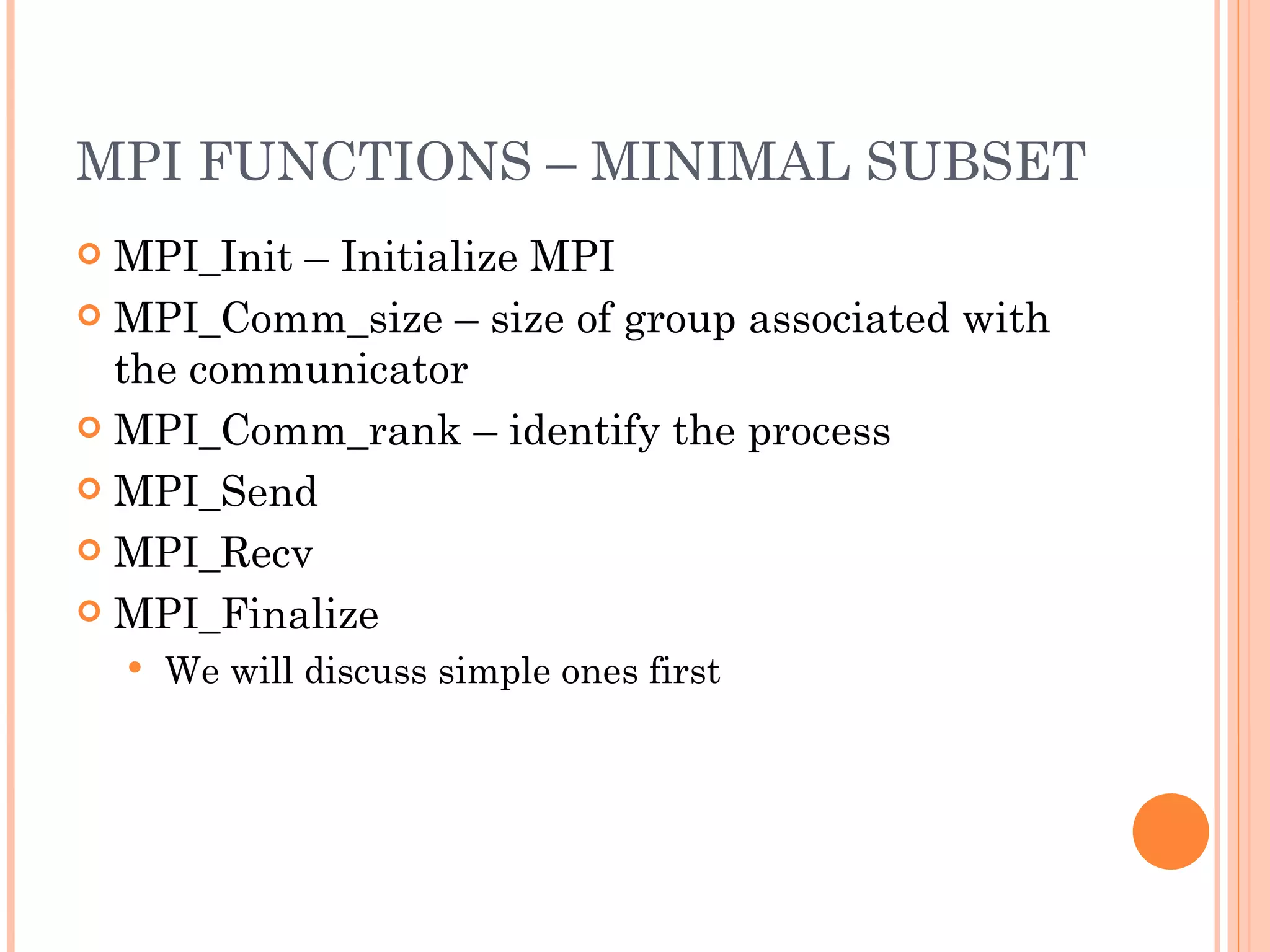 MPI FUNCTIONS – MINIMAL SUBSET MPI_Init – Initialize MPI MPI_Comm_size – size of group associated with the communicator MPI_Comm_rank – identify the process MPI_Send MPI_Recv MPI_Finalize We will discuss simple ones first 