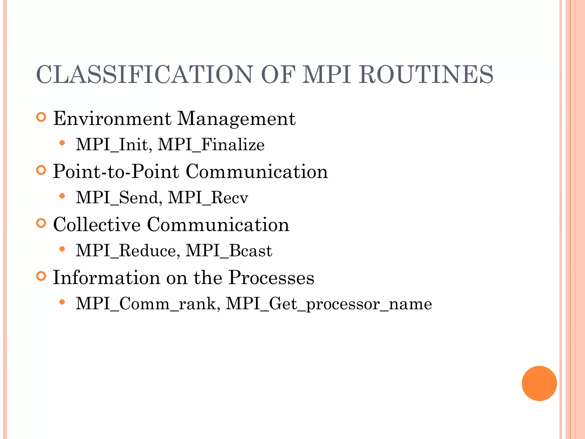 CLASSIFICATION OF MPI ROUTINES Environment Management MPI_Init, MPI_Finalize Point-to-Point Communication MPI_Send, MPI_Recv Collective Communication MPI_Reduce, MPI_Bcast Information on the Processes MPI_Comm_rank, MPI_Get_processor_name 