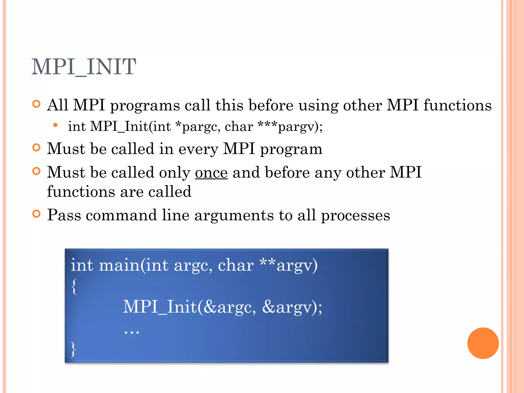 MPI_INIT All MPI programs call this before using other MPI functions int MPI_Init(int *pargc, char ***pargv); Must be called in every MPI program Must be called only  once  and before any other MPI functions are called Pass command line arguments to all processes int main(int argc, char **argv) { MPI_Init(&argc, &argv); … } 