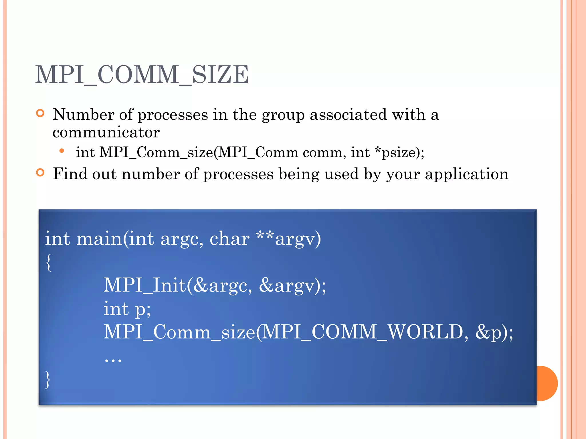 MPI_COMM_SIZE Number of processes in the group associated with a communicator int MPI_Comm_size(MPI_Comm comm, int *psize); Find out number of processes being used by your application int main(int argc, char **argv) { MPI_Init(&argc, &argv); int p; MPI_Comm_size(MPI_COMM_WORLD, &p); … } 