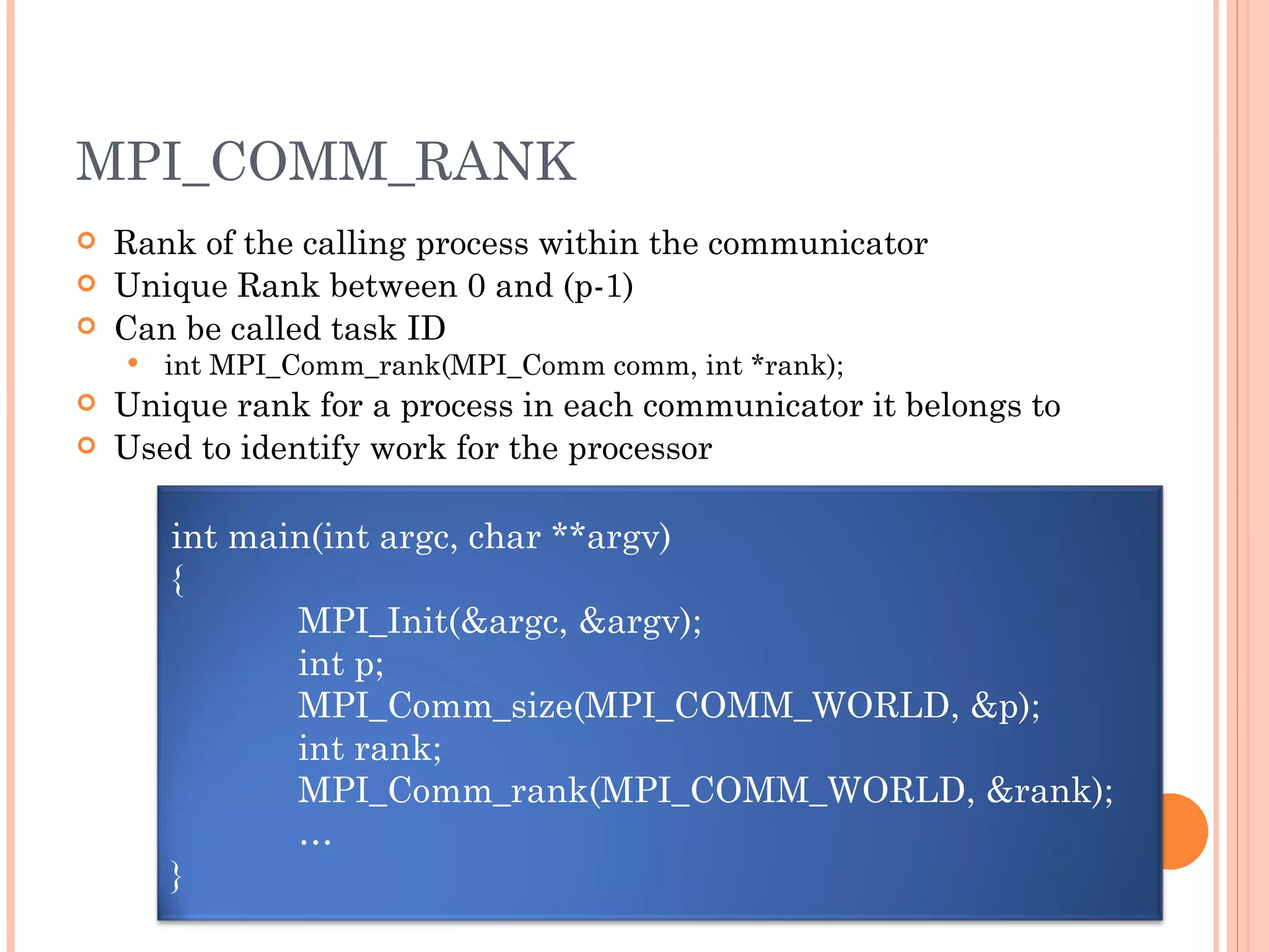 MPI_COMM_RANK Rank of the calling process within the communicator Unique Rank between 0 and (p-1) Can be called task ID int MPI_Comm_rank(MPI_Comm comm, int *rank); Unique rank for a process in each communicator it belongs to Used to identify work for the processor int main(int argc, char **argv) { MPI_Init(&argc, &argv); int p; MPI_Comm_size(MPI_COMM_WORLD, &p); int rank; MPI_Comm_rank(MPI_COMM_WORLD, &rank); … } 