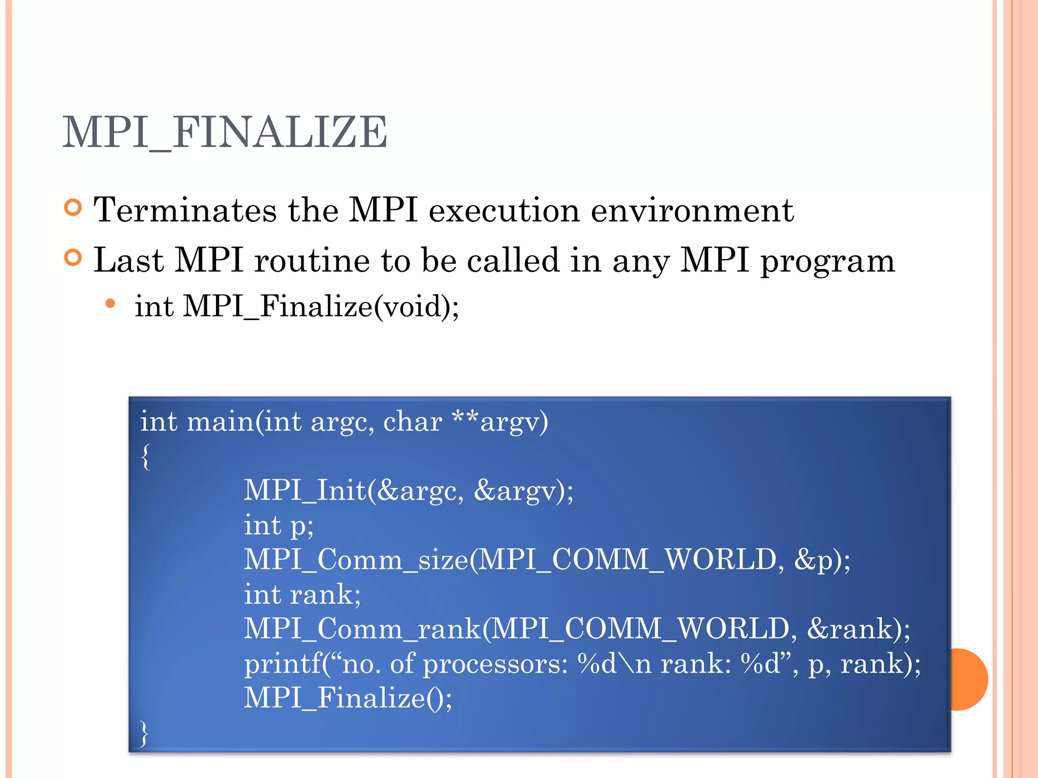 MPI_FINALIZE Terminates the MPI execution environment Last MPI routine to be called in any MPI program int MPI_Finalize(void); int main(int argc, char **argv) { MPI_Init(&argc, &argv); int p; MPI_Comm_size(MPI_COMM_WORLD, &p); int rank; MPI_Comm_rank(MPI_COMM_WORLD, &rank); printf(“no. of processors: %d\n rank: %d”, p, rank); MPI_Finalize(); } 