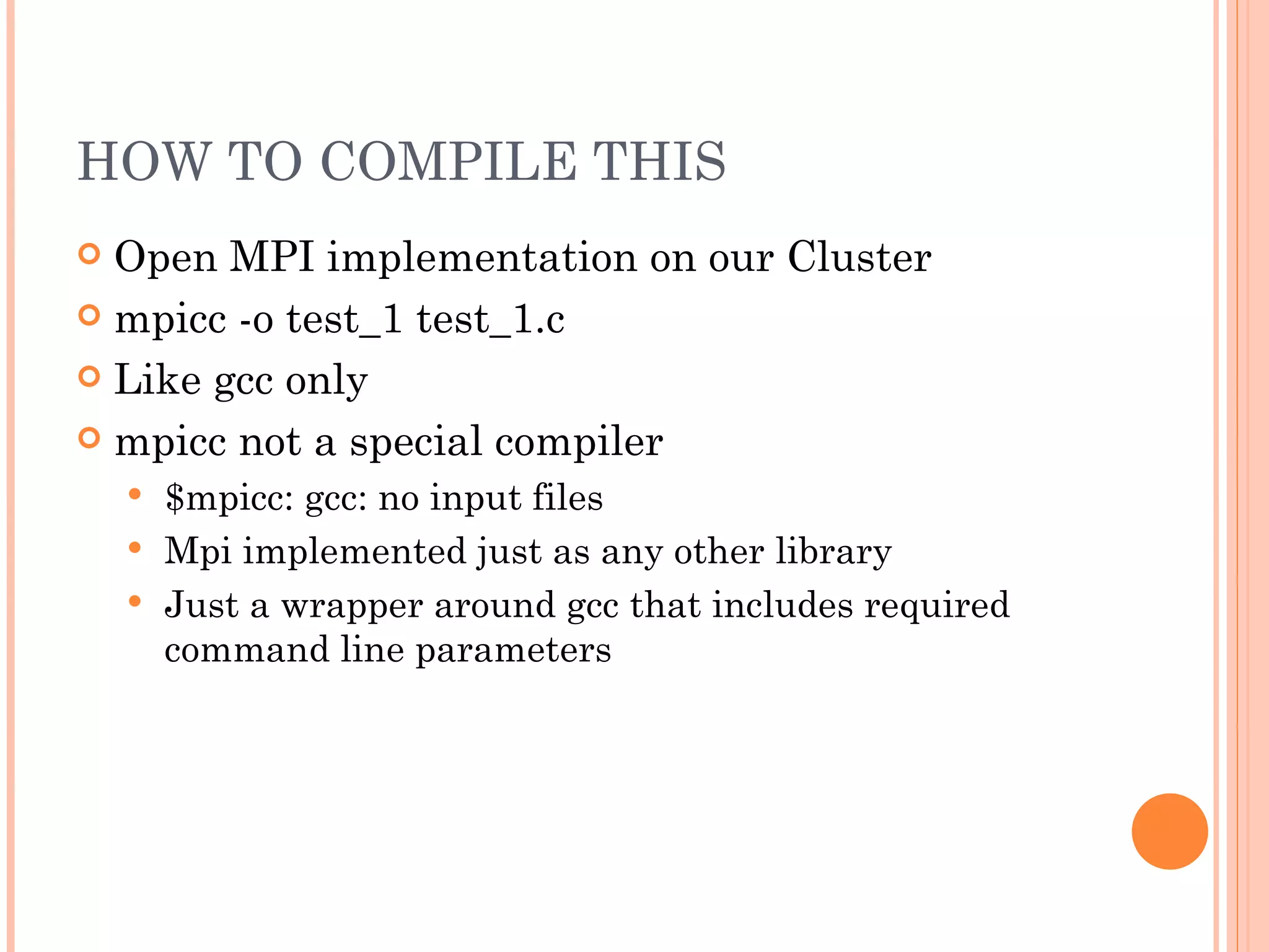 HOW TO COMPILE THIS Open MPI implementation on our Cluster mpicc -o test_1 test_1.c Like gcc only mpicc not a special compiler $mpicc: gcc: no input files Mpi implemented just as any other library Just a wrapper around gcc that includes required command line parameters 