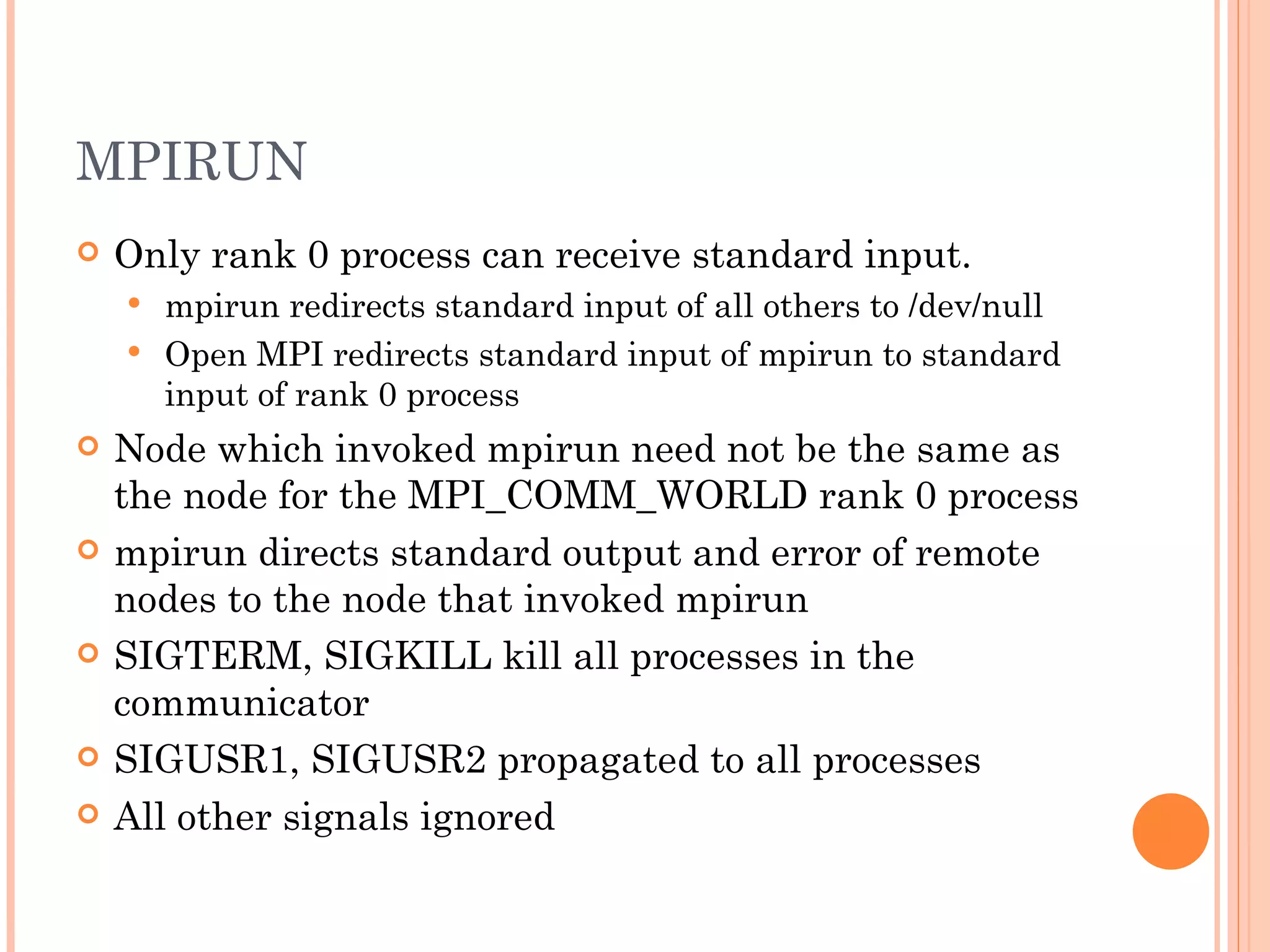 MPIRUN Only rank 0 process can receive standard input. mpirun redirects standard input of all others to /dev/null Open MPI redirects standard input of mpirun to standard input of rank 0 process Node which invoked mpirun need not be the same as the node for the MPI_COMM_WORLD rank 0 process mpirun directs standard output and error of remote nodes to the node that invoked mpirun SIGTERM, SIGKILL kill all processes in the communicator SIGUSR1, SIGUSR2 propagated to all processes All other signals ignored 