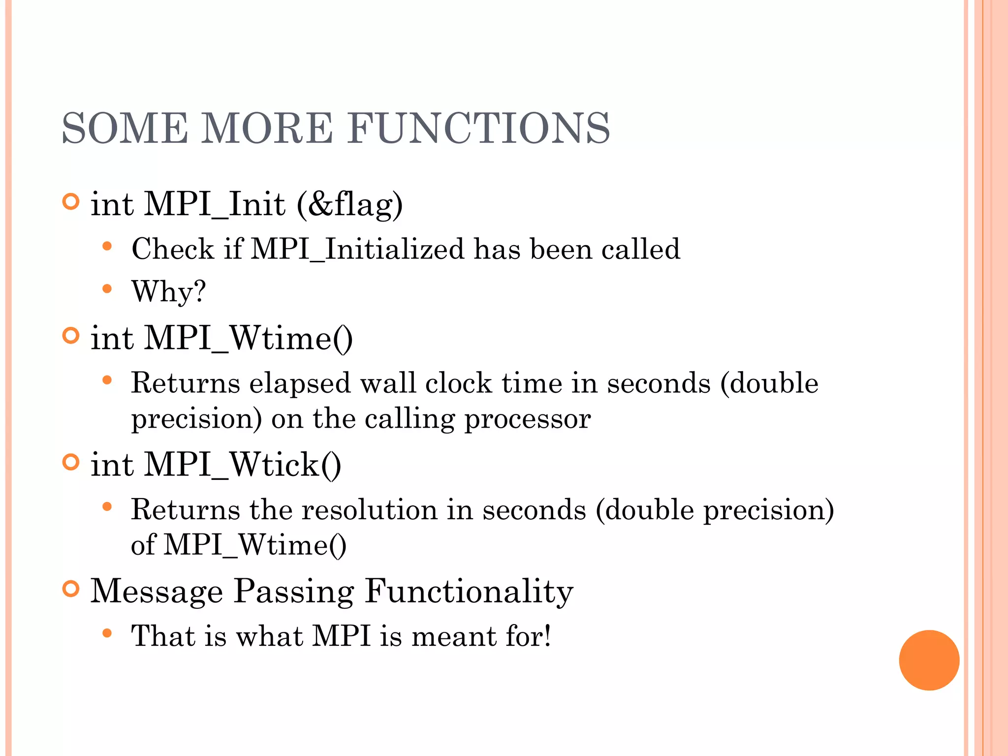 SOME MORE FUNCTIONS int MPI_Init (&flag) Check if MPI_Initialized has been called Why? int MPI_Wtime() Returns elapsed wall clock time in seconds (double precision) on the calling processor int MPI_Wtick() Returns the resolution in seconds (double precision) of MPI_Wtime() Message Passing Functionality That is what MPI is meant for! 