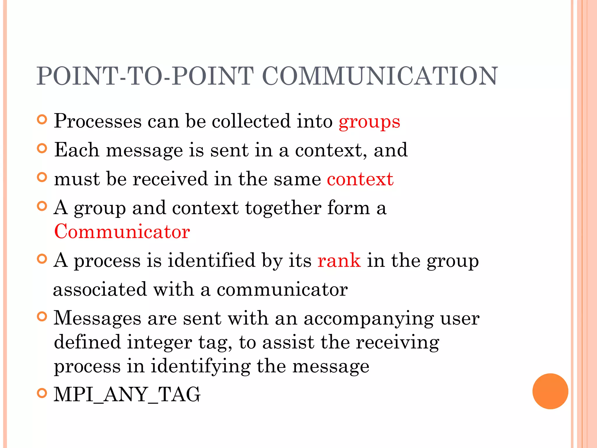 POINT-TO-POINT COMMUNICATION Processes can be collected into  groups Each message is sent in a context, and must be received in the same  context A group and context together form a  Communicator A process is identified by its  rank  in the group associated with a communicator Messages are sent with an accompanying user defined integer tag, to assist the receiving process in identifying the message MPI_ANY_TAG 