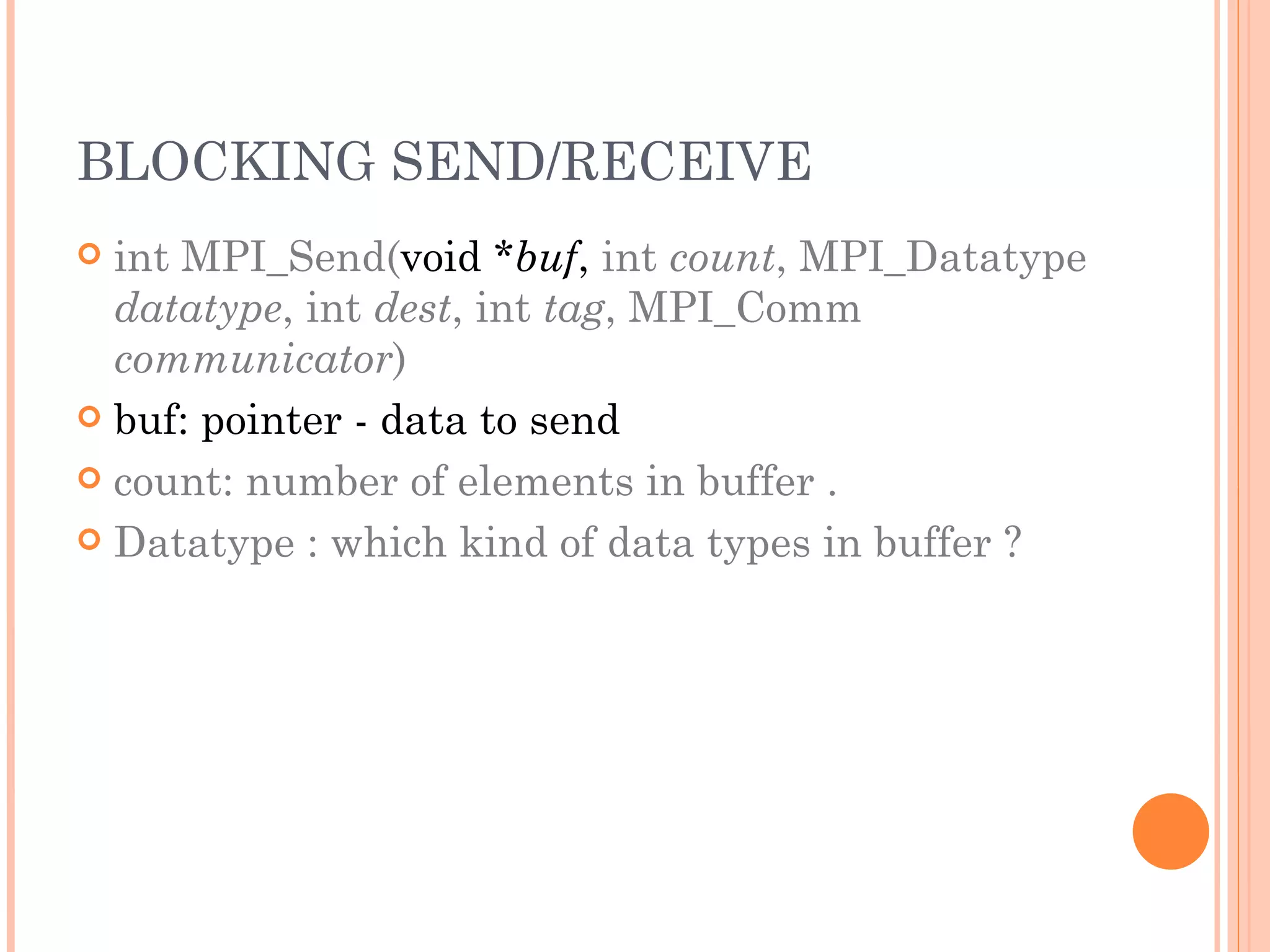 BLOCKING SEND/RECEIVE int MPI_Send( void * buf ,  int  count , MPI_Datatype  datatype , int  dest , int  tag , MPI_Comm  communicator ) buf: pointer - data to send count: number of elements in buffer . Datatype : which kind of data types in buffer ? 