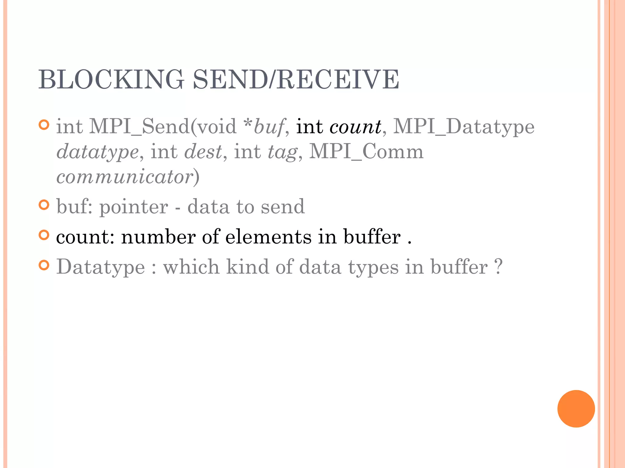 BLOCKING SEND/RECEIVE int MPI_Send(void * buf ,  int  count , MPI_Datatype  datatype , int  dest , int  tag , MPI_Comm  communicator ) buf: pointer - data to send count: number of elements in buffer . Datatype : which kind of data types in buffer ? 