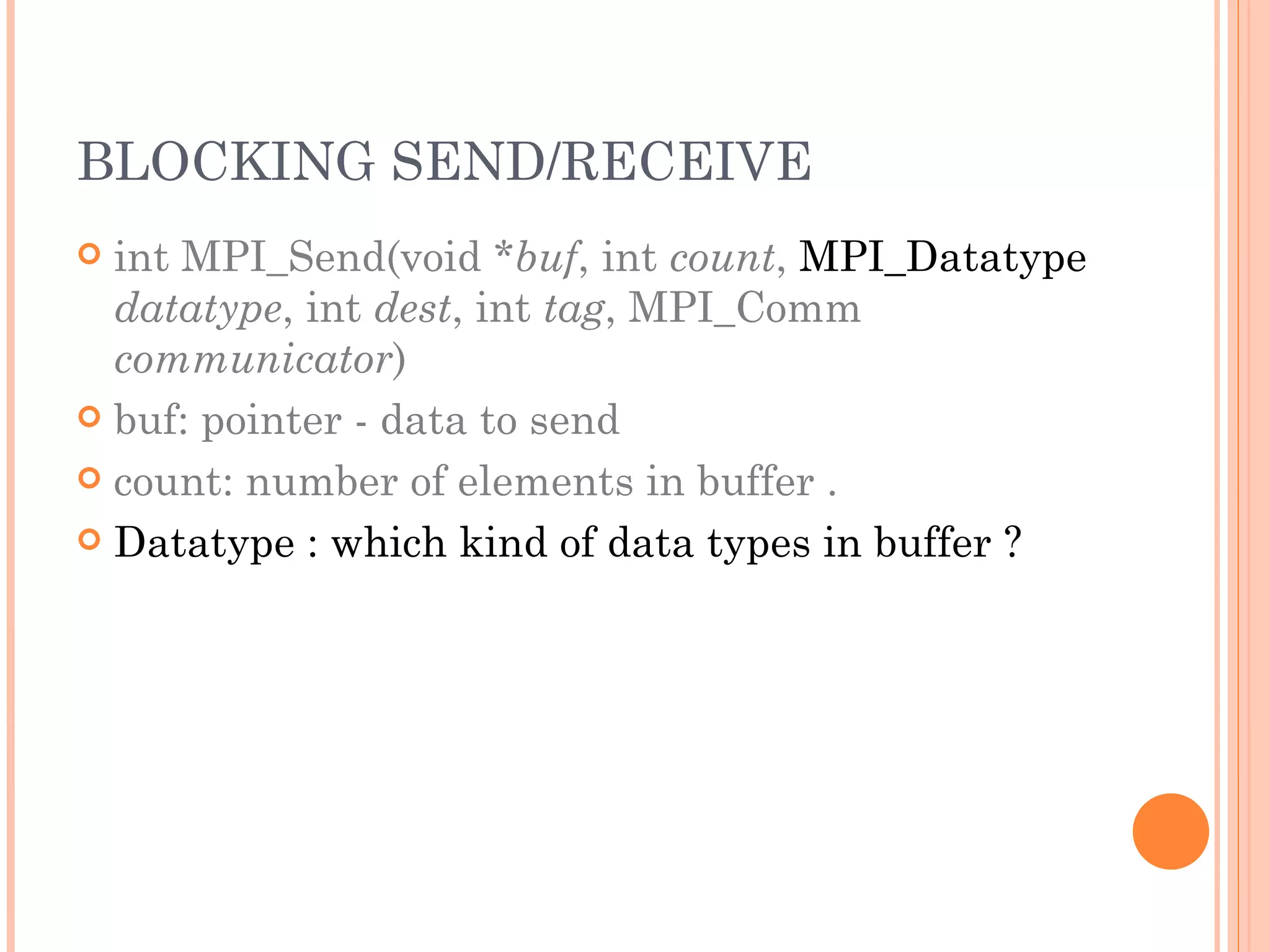 BLOCKING SEND/RECEIVE int MPI_Send(void * buf , int  count ,  MPI_Datatype   datatype , int  dest , int  tag , MPI_Comm  communicator ) buf: pointer - data to send count: number of elements in buffer . Datatype : which kind of data types in buffer ? 