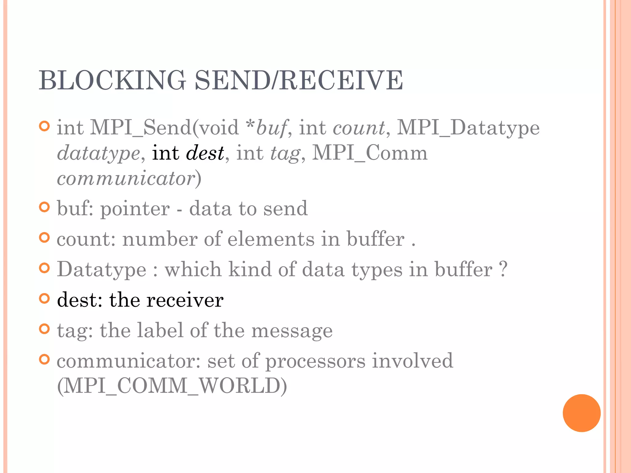 BLOCKING SEND/RECEIVE int MPI_Send(void * buf , int  count , MPI_Datatype  datatype ,  int  dest , int  tag , MPI_Comm  communicator ) buf: pointer - data to send count: number of elements in buffer . Datatype : which kind of data types in buffer ? dest: the receiver tag: the label of the message communicator: set of processors involved (MPI_COMM_WORLD) 
