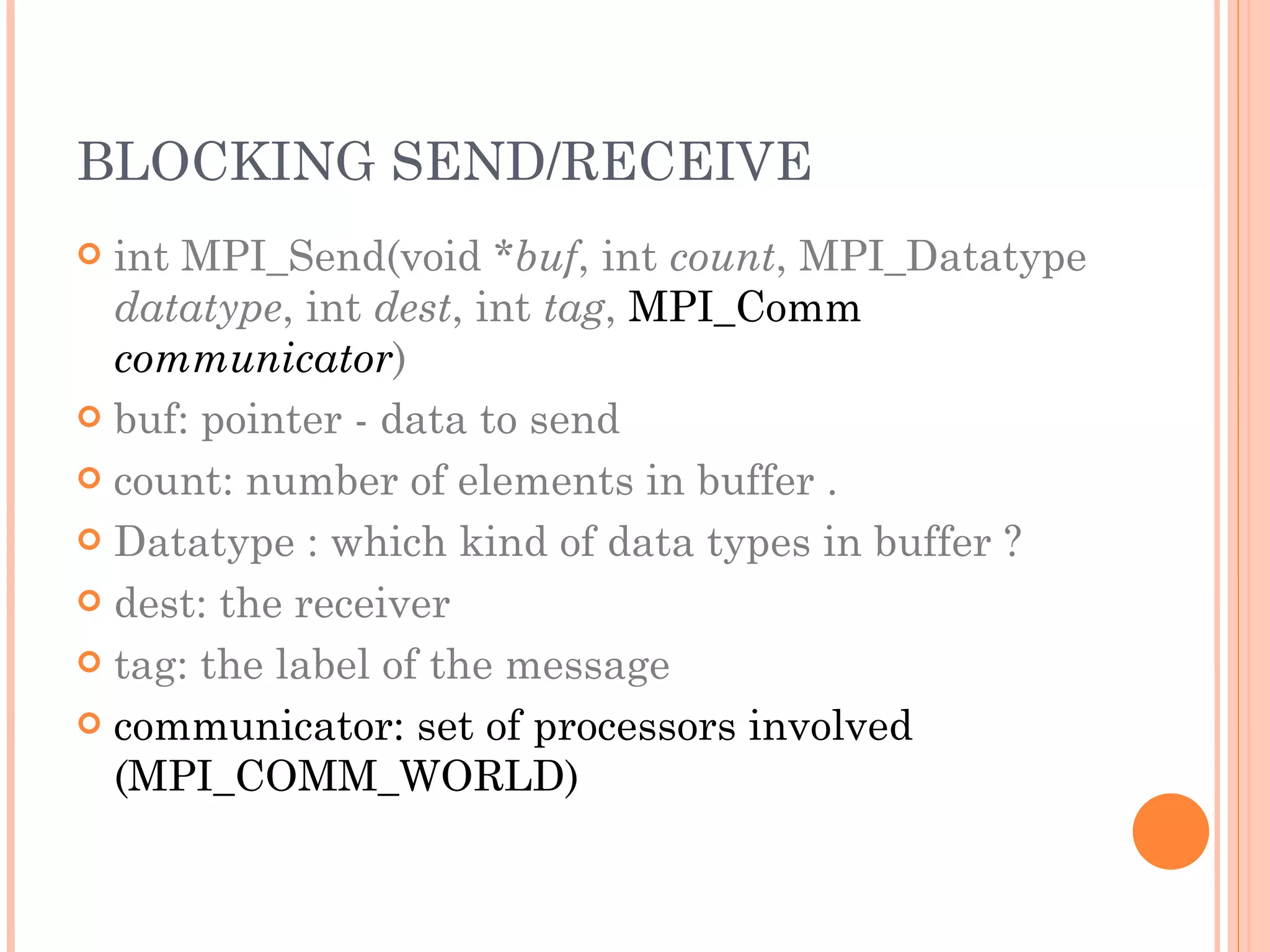 BLOCKING SEND/RECEIVE int MPI_Send(void * buf , int  count , MPI_Datatype  datatype , int  dest , int  tag ,  MPI_Comm  communicator ) buf: pointer - data to send count: number of elements in buffer . Datatype : which kind of data types in buffer ? dest: the receiver tag: the label of the message communicator: set of processors involved (MPI_COMM_WORLD) 