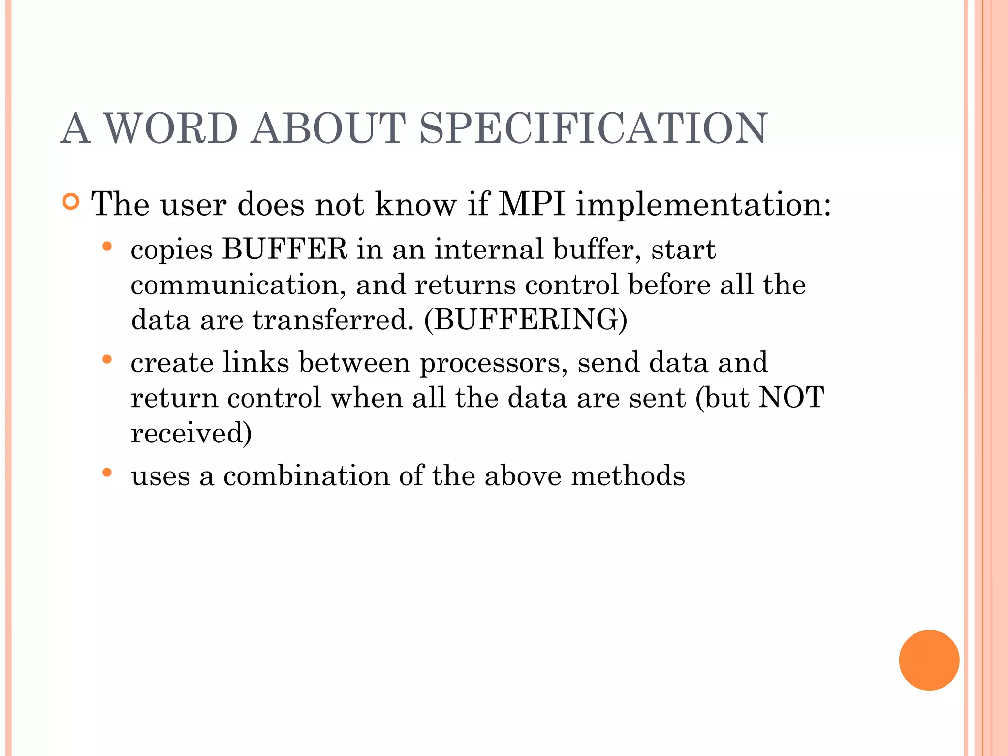 A WORD ABOUT SPECIFICATION The user does not know if MPI implementation: copies BUFFER in an internal buffer, start communication, and returns control before all the data are transferred. (BUFFERING) create links between processors, send data and return control when all the data are sent (but NOT received) uses a combination of the above methods 