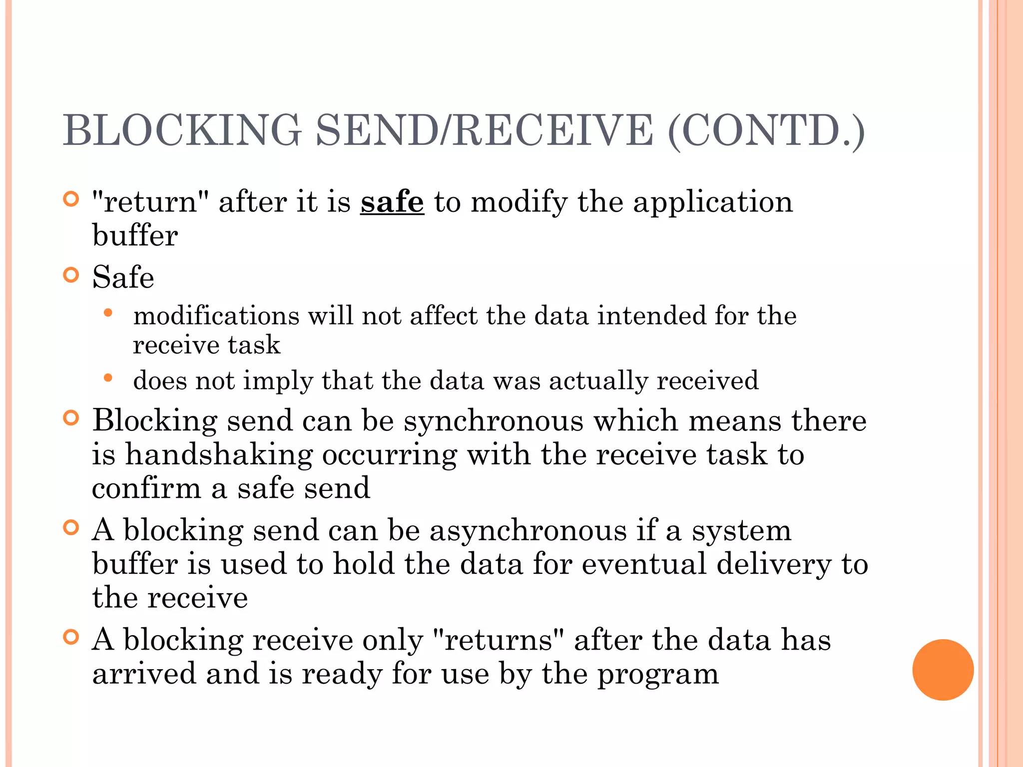 BLOCKING SEND/RECEIVE (CONTD.) &quot;return&quot; after it is  safe  to modify the application buffer Safe modifications will not affect the data intended for the receive task does not imply that the data was actually received Blocking send can be synchronous which means there is handshaking occurring with the receive task to confirm a safe send A blocking send can be asynchronous if a system buffer is used to hold the data for eventual delivery to the receive A blocking receive only &quot;returns&quot; after the data has arrived and is ready for use by the program 